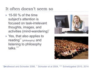 It often doesn’t seem so




15-50 % of the time
subject’s attention is
focused on task-irrelevant
thoughts, images, and
activities (mind-wandering)*
Yes, that also applies to
reading** (philosophy) and
listening to philosophy
talks.***

*Smallwood

and Schooler 2006, ** Schooler et al 2004, *** Schwitzgebel 2010, 2014

 