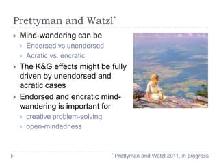 Prettyman and Watzl*


Mind-wandering can be







Endorsed vs unendorsed
Acratic vs. encratic

The K&G effects might be fully
driven by unendorsed and
acratic cases
Endorsed and encratic mindwandering is important for



creative problem-solving
open-mindedness

*

Prettyman and Watzl 2011, in progress

 