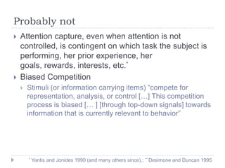 Probably not




Attention capture, even when attention is not
controlled, is contingent on which task the subject is
performing, her prior experience, her
goals, rewards, interests, etc.*
Biased Competition


Stimuli (or information carrying items) “compete for
representation, analysis, or control […] This competition
process is biased [… ] [through top-down signals] towards
information that is currently relevant to behavior”

*

Yantis and Jonides 1990 (and many others since).; ** Desimone and Duncan 1995

 