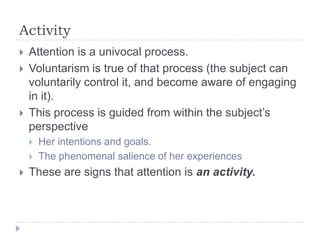 Activity





Attention is a univocal process.
Voluntarism is true of that process (the subject can
voluntarily control it, and become aware of engaging
in it).
This process is guided from within the subject’s
perspective





Her intentions and goals.
The phenomenal salience of her experiences

These are signs that attention is an activity.

 