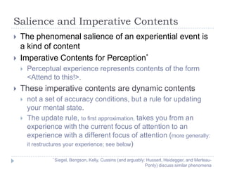 Salience and Imperative Contents



The phenomenal salience of an experiential event is
a kind of content
Imperative Contents for Perception*




Perceptual experience represents contents of the form
<Attend to this!>.

These imperative contents are dynamic contents



not a set of accuracy conditions, but a rule for updating
your mental state.
The update rule, to first approximation, takes you from an
experience with the current focus of attention to an
experience with a different focus of attention (more generally:
it restructures your experience; see below)
* Siegel,

Bengson, Kelly, Cussins (and arguably: Husserl, Heidegger, and MerleauPonty) discuss similar phenomena

 