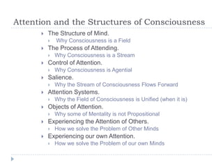 Attention and the Structures of Consciousness


The Structure of Mind.




The Process of Attending.




Why some of Mentality is not Propositional

Experiencing the Attention of Others.




Why the Field of Consciousness is Unified (when it is)

Objects of Attention.




Why the Stream of Consciousness Flows Forward

Attention Systems.




Why Consciousness is Agential

Salience.




Why Consciousness is a Stream

Control of Attention.




Why Consciousness is a Field

How we solve the Problem of Other Minds

Experiencing our own Attention.


How we solve the Problem of our own Minds

 