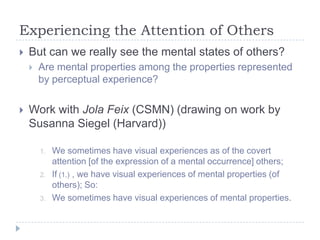 Experiencing the Attention of Others


But can we really see the mental states of others?




Are mental properties among the properties represented
by perceptual experience?

Work with Jola Feix (CSMN) (drawing on work by
Susanna Siegel (Harvard))
1.

2.

3.

We sometimes have visual experiences as of the covert
attention [of the expression of a mental occurrence] others;
If (1.) , we have visual experiences of mental properties (of
others); So:
We sometimes have visual experiences of mental properties.

 