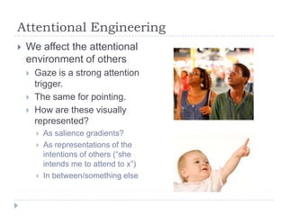 Attentional Engineering


We affect the attentional
environment of others




Gaze is a strong attention
trigger.
The same for pointing.
How are these visually
represented?





As salience gradients?
As representations of the
intentions of others (“she
intends me to attend to x”)
In between/something else

 