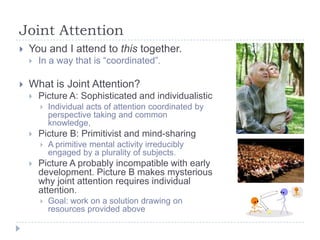 Joint Attention


You and I attend to this together.




In a way that is “coordinated”.

What is Joint Attention?


Picture A: Sophisticated and individualistic




Picture B: Primitivist and mind-sharing




Individual acts of attention coordinated by
perspective taking and common
knowledge,
A primitive mental activity irreducibly
engaged by a plurality of subjects.

Picture A probably incompatible with early
development. Picture B makes mysterious
why joint attention requires individual
attention.


Goal: work on a solution drawing on
resources provided above

 