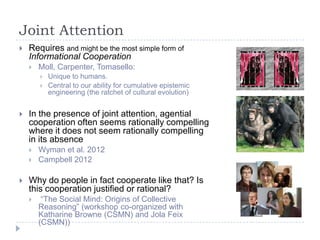 Joint Attention


Requires and might be the most simple form of
Informational Cooperation


Moll, Carpenter, Tomasello:





In the presence of joint attention, agential
cooperation often seems rationally compelling
where it does not seem rationally compelling
in its absence





Unique to humans.
Central to our ability for cumulative epistemic
engineering (the ratchet of cultural evolution)

Wyman et al. 2012
Campbell 2012

Why do people in fact cooperate like that? Is
this cooperation justified or rational?


“The Social Mind: Origins of Collective
Reasoning” (workshop co-organized with
Katharine Browne (CSMN) and Jola Feix
(CSMN))

 