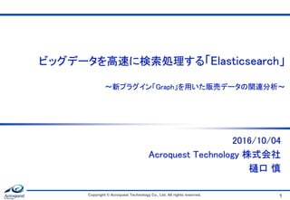 ビッグデータを高速に検索処理する「Elasticsearch」
～新プラグイン「Graph」を用いた販売データの関連分析～
2016/10/04
Acroquest Technology 株式会社
樋口 慎
Copyright © Acroquest Technology Co., Ltd. All rights reserved. 1
 