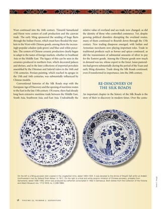 West continued into the 16th century. Timurid Samarkand
and Herat were centers of craft production and the caravan
trade. The early Ming sponsored the sending of huge fleets
through the Indian Ocean, which must have flooded the mar-
kets in the West with Chinese goods, among them the increas-
ingly popular celadon (pale green) and blue-and-white porce-
lain. The centers of Chinese ceramic production clearly began
to adapt to the tastes of foreign markets, whether in Southeast
Asia or the Middle East. The legacy of this can be seen in the
ceramics produced in northern Iran, which decorated palaces
and shrines, and in the later collections of imported porcelain
assembled by the Ottoman and Safavid rulers in the 16th and
17th centuries. Persian painting, which reached its apogee in
the 15th and 16th centuries, was substantially influenced by
Chinese models.
Conventional histories of the Silk Roads stop with the
EuropeanAgeofDiscoveryandtheopeningofmaritimeroutes
to the East in the late 15th century. Of course, there had already
long been extensive maritime trade between the Middle East,
South Asia, Southwest Asia, and East Asia. Undoubtedly the
relative value of overland and sea trade now changed, as did
the identity of those who controlled commerce. Yet, despite
growing political disorders disrupting the overland routes,
many of them continued to flourish down through the 17th
century. New trading diasporas emerged, with Indian and
Armenian merchants now playing important roles. Trade in
traditional products such as horses and spices continued, as
did the transmission of substantial amounts of silver to pay
for the Eastern goods. Among the Chinese goods now much
in demand was tea, whose export to the Inner Asian pastoral-
ists had grown substantially during the period of the Yuan and
early Ming dynasties. Trade along the Silk Roads continued,
even if transformed in importance, into the 20th century.
Re-discovery of
the Silk Roads
An important chapter in the history of the Silk Roads is the
story of their re-discovery in modern times. Over the centu-
DanielC.Waugh
18 volume 52, number 3 expedition
On the left is a Ming porcelain dish created in the Jingdezhen kilns, dated 1403–1424. It was donated to the shrine of Shaykh Safi al-Din at Ardebil
(northwestern Iran) by Safavid Shah Abbas I in 1611. On the right is a blue and white ceramic imitation of Chinese porcelain, probably from
Samarkand, dated 1400–1450, which was produced by craftsmen conscripted in 1402 in Damascus. Both dishes from the Collection of the Victoria
and Albert Museum (no. 1712-1816; no. C.206-1984).
 