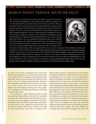 ries, many of the historic cities along the Inner Asian routes
declined and disappeared as a result of climate change (where
water supplies dried up) or changes in the political map. Only
episodically did the ancient sites attract the attention of local
rulers; at best, oral tradition preserved legends which bore
little relationship to the earlier history of the ruins. In Europe,
it was travel accounts such as that of Marco Polo which
helped to alert early explorers of Central Asia to the possibil-
ity of unearthing traces of Silk Road civilizations now buried
beneath the desert sands.
The foundation for modern Silk Road studies was laid
between the late 1880s and the eve of World War I. Somewhat
by accident, the Swedish explorer Sven Hedin discovered sev-
eral of the ruined towns along the southern Silk Road, includ-
ingDandanUiliq,northofKhotan,andLoulan,nearthedried-
up bed of Lake Lop Nur. Inspired by such information and
the trickle of antiquities that was now coming out of Central
Asia, the Hungarian-born Aurel Stein, an employee of the
British Indian government, inaugurated serious archaeologi-
cal exploration of the sites in western China. His most famous
accomplishment was to purchase from the self-appointed
keeper of the Mogao cave temples near Dunhuang in 1907 a
significant part of a treasure trove of manuscripts and paint-
ings discovered there only a few years earlier. A year later, the
French sinologist Paul Pelliot shipped another major portion
of this collection back to Europe. In the meantime, pursuing
leads suggested by earlier Russian exploration, German expe-
ditions had been active along the northern Silk Road. There
they removed large chunks of murals from the most impor-
tant Buddhist cave temples in the Turfan and Kucha regions
and sent them back to Berlin. The Germans also found manu-
script fragments and imagery from Christian and Manichaen
temples. Such was the quantity and range of the textual and
artistic materials obtained by these early expeditions that their
analysis is still far from complete. Part of the challenge was
to decipher previously unknown languages and scripts. The
MarcoPolofromTheSilkRoadonLandandSea,1989.ChinaPictorialPublications,p.37,#20.
www.penn.museum/expedition 19
I
n his own lifetime and even today, Marco Polo’s account of his travels has
been branded a falsification. A late medieval reader might have asked how it is
that there could be such wonders about which we have never heard. Why is it,
the modern critic muses, that Marco so often seems to get the facts wrong or fails to
mention something we think he should have included such as the Great Wall or foot-
binding? Of course in any age, the first descriptions of the previously unknown are
likely to engender skepticism. Accuracy in reporting may be conditioned by precon-
ceived notions, the degree to which the traveler actually saw something or perhaps
only heard about it secondhand, and the purpose for which an account was set down.
Marco had his biases—he was an apologist for Kublai Khan and, it seems, really did
work for the Mongols. As an official in their administration, he would not necessarily
have mixed with ordinary Chinese. When he was in China, much of the Great Wall
was in ruins and thus might simply not have seemed worthy of comment. Where
he reports on Mongol customs and certain aspects of the court, he can be very precise. If his descriptions of cities seem
stereotyped, the reason may have been that they indeed appeared equally large and prosperous when judged by European
standards. In any event, to convey the wonders of the Great Khan’s dominions required a certain amount of hyperbole.
It seems unlikely that Marco took notes along the way. Mistakes can thus easily be attributed to faulty memory as well as
the circumstances in which a professional weaver of romances, Rusticello of Pisa, recorded and embellished Marco’s oral
account while the two were in a Genoese prison. Even if Marco’s account still challenges modern scholars, there can be no
question about its impact in helping to transform a previously very limited European knowledge of Asia.
Marco Polo’s Travels: Myth or Fact?
 