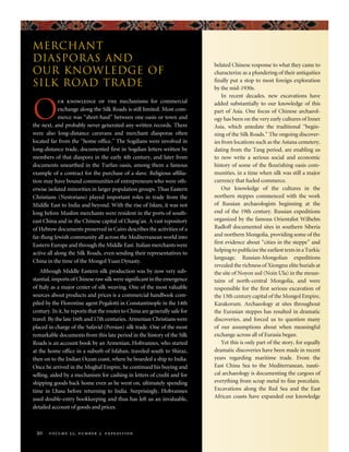 belated Chinese response to what they came to
characterize as a plundering of their antiquities
finally put a stop to most foreign exploration
by the mid-1930s.
In recent decades, new excavations have
added substantially to our knowledge of this
part of Asia. One focus of Chinese archaeol-
ogy has been on the very early cultures of Inner
Asia, which antedate the traditional “begin-
ning of the Silk Roads.” The ongoing discover-
ies from locations such as the Astana cemetery,
dating from the Tang period, are enabling us
to now write a serious social and economic
history of some of the flourishing oasis com-
munities, in a time when silk was still a major
currency that fueled commerce.
Our knowledge of the cultures in the
northern steppes commenced with the work
of Russian archaeologists beginning at the
end of the 19th century. Russian expeditions
organized by the famous Orientalist Wilhelm
Radloff documented sites in southern Siberia
and northern Mongolia, providing some of the
first evidence about “cities in the steppe” and
helping to publicize the earliest texts in a Turkic
language. Russian-Mongolian expeditions
revealed the richness of Xiongnu elite burials at
the site of Noyon uul (Noin Ula) in the moun-
tains of north-central Mongolia, and were
responsible for the first serious excavation of
the 13th century capital of the Mongol Empire,
Karakorum. Archaeology at sites throughout
the Eurasian steppes has resulted in dramatic
discoveries, and forced us to question many
of our assumptions about when meaningful
exchange across all of Eurasia began.
Yet this is only part of the story, for equally
dramatic discoveries have been made in recent
years regarding maritime trade. From the
East China Sea to the Mediterranean, nauti-
cal archaeology is documenting the cargoes of
everything from scrap metal to fine porcelain.
Excavations along the Red Sea and the East
African coasts have expanded our knowledge
O
ur knowledge of the mechanisms for commercial
exchange along the Silk Roads is still limited. Most com-
merce was “short-haul” between one oasis or town and
the next, and probably never generated any written records. There
were also long-distance caravans and merchant diasporas often
located far from the “home office.” The Sogdians were involved in
long-distance trade, documented first in Sogdian letters written by
members of that diaspora in the early 4th century, and later from
documents unearthed in the Turfan oasis, among them a famous
example of a contract for the purchase of a slave. Religious affilia-
tion may have bound communities of entrepreneurs who were oth-
erwise isolated minorities in larger population groups. Thus Eastern
Christians (Nestorians) played important roles in trade from the
Middle East to India and beyond. With the rise of Islam, it was not
long before Muslim merchants were resident in the ports of south-
east China and in the Chinese capital of Chang’an. A vast repository
of Hebrew documents preserved in Cairo describes the activities of a
far-flung Jewish community all across the Mediterranean world into
Eastern Europe and through the Middle East. Italian merchants were
active all along the Silk Roads, even sending their representatives to
China in the time of the Mongol Yuan Dynasty.
Although Middle Eastern silk production was by now very sub-
stantial, imports of Chinese raw silk were significant in the emergence
of Italy as a major center of silk weaving. One of the most valuable
sources about products and prices is a commercial handbook com-
piled by the Florentine agent Pegalotti in Constantinople in the 14th
century. In it, he reports that the routes to China are generally safe for
travel. By the late 16th and 17th centuries, Armenian Christians were
placed in charge of the Safavid (Persian) silk trade. One of the most
remarkable documents from this late period in the history of the Silk
Roads is an account book by an Armenian, Hohvannes, who started
at the home office in a suburb of Isfahan, traveled south to Shiraz,
then on to the Indian Ocean coast, where he boarded a ship to India.
Once he arrived in the Mughal Empire, he continued his buying and
selling, aided by a mechanism for cashing in letters of credit and for
shipping goods back home even as he went on, ultimately spending
time in Lhasa before returning to India. Surprisingly, Hohvannes
used double-entry bookkeeping and thus has left us an invaluable,
detailed account of goods and prices.
20 volume 52, number 3 expedition
Merchant
Diasporas and
Our Knowledge of
Silk Road Trade
 