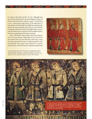 of contacts with India and the Far East. Although long
known from Classical texts, the archaeological evidence of
Roman trade with India continues to grow. Overall there
is now a much greater appreciation of the importance of
long-distance trade through the Middle East starting in the
Bronze Age and continuing well into the era when first the
Portuguese and then the Dutch and English began to dom-
inate the Indian Ocean. Maritime trade throughout history
has been an integral part of Eurasian exchange.
So the “Silk Roads” did not begin when Han Emperor
Wu Di sent his emissary Zhang Qian to the West in the
2nd century BCE any more than they ended when Vasco
Da Gama pioneered the route to India around the Cape
of Good Hope. Our current “Age of Discovery” concern-
ing the history of the Silk Roads, employing sophisticated
www.penn.museum/expedition 21
DanielC.Waugh
A mural of donors (Tocharian princes?) from Kizil Grottoes, Cave
8 (“Cave of the Sixteen Swordbearers”), has been C-14 dated
to 432–538 CE. Note the red hair on the men and the intentional
defacement of the mural. From the Collection of the Museum of
Asian Art, Berlin (MIK III 8691).
A mural brought back to Berlin by German archaeologists depicts
Uyghur Buddhist devotees. It was found in Bezeklik, Temple 9, in
the Turfan region, and dates to the 8th to 9th century CE. From the
Collection of the Museum of Asian Art, Berlin (MIK III 6876a).
 