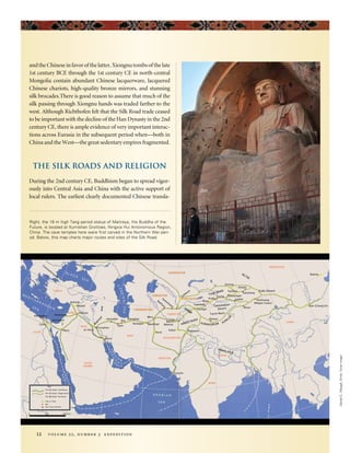DanielC.Waugh,EmilyToner(map)
12 volume 52, number 3 expedition
and the Chinese in favor of the latter, Xiongnu tombs of the late
1st century BCE through the 1st century CE in north-central
Mongolia contain abundant Chinese lacquerware, lacquered
Chinese chariots, high-quality bronze mirrors, and stunning
silk brocades.There is good reason to assume that much of the
silk passing through Xiongnu hands was traded farther to the
west. Although Richthofen felt that the Silk Road trade ceased
to be important with the decline of the Han Dynasty in the 2nd
century CE, there is ample evidence of very important interac-
tions across Eurasia in the subsequent period when—both in
China and the West—the great sedentary empires fragmented.
The Silk Roads and Religion
During the 2nd century CE, Buddhism began to spread vigor-
ously into Central Asia and China with the active support of
local rulers. The earliest clearly documented Chinese transla-
Right, the 19 m high Tang period statue of Maitreya, the Buddha of the
Future, is located at Xumishan Grottoes, Ningxia Hui Antonomous Region,
China. The cave temples here were first carved in the Northern Wei peri-
od. Below, this map charts major routes and sites of the Silk Road.
 
