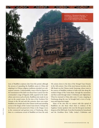 www.penn.museum/expedition 13
Maijishan or “Wheatstack Mountain,” in
eastern Gansu Province, is a Buddhist
cave site first established under the
Northern Wei Dynasty in the 5th century.
DanielC.Waugh
tions of Buddhist scriptures date from this period, although
the process of expanding the Buddhist canon in China and
adapting it to Chinese religious traditions extended over sub-
sequent centuries. Understandably, many of the key figures in
the transmission of the faith were those from Central Asia who
commanded a range of linguistic skills acquired in the multi-
ethnic oasis towns such as Kucha. Buddhism also made its way
east via the coastal routes. By the time of the Northern Wei
Dynasty in the 5th and early 6th centuries, there were major
Buddhist cave temple sites in the Chinese north and extending
across to the fringes of the Central Asian deserts. Perhaps the
best known and best preserved of these is the Mogao Caves
at the commercial and garrison town of Dunhuang, where
there is a continuous record of Buddhist art from the early
5th century down to the time of the Mongol Yuan Dynasty
in the 14th century. One of the most famous travelers on the
Silk Roads was the Chinese monk Xuanzang, whose route to
the sources of Buddhist wisdom in India took him along the
northern fringes of the Tarim Basin, through the mountains,
and then south through today’s Uzbekistan and Afghanistan.
When he returned to China after some 15 years, stopping at
Dunhuang along the way, he brought back a trove of scrip-
tures and important images.
Many of the sites that we connect with this spread of
Buddhism are also those where there is evidence of the
Sogdians: Iranian speakers who were the first great merchant
diaspora of the Silk Roads. From their homeland in Samarkand
and the Zerafshan River Valley (today’s Uzbekistan and
 
