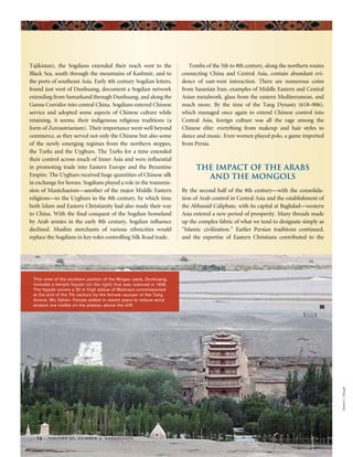 DanielC.Waugh
14 volume 52, number 3 expedition
Tajikistan), the Sogdians extended their reach west to the
Black Sea, south through the mountains of Kashmir, and to
the ports of southeast Asia. Early 4th century Sogdian letters,
found just west of Dunhuang, document a Sogdian network
extending from Samarkand through Dunhuang, and along the
Gansu Corridor into central China. Sogdians entered Chinese
service and adopted some aspects of Chinese culture while
retaining, it seems, their indigenous religious traditions (a
form of Zoroastrianism). Their importance went well beyond
commerce, as they served not only the Chinese but also some
of the newly emerging regimes from the northern steppes,
the Turks and the Uyghurs. The Turks for a time extended
their control across much of Inner Asia and were influential
in promoting trade into Eastern Europe and the Byzantine
Empire. The Uyghurs received huge quantities of Chinese silk
in exchange for horses. Sogdians played a role in the transmis-
sion of Manichaeism—another of the major Middle Eastern
religions—to the Uyghurs in the 8th century, by which time
both Islam and Eastern Christianity had also made their way
to China. With the final conquest of the Sogdian homeland
by Arab armies in the early 8th century, Sogdian influence
declined. Muslim merchants of various ethnicities would
replace the Sogdians in key roles controlling Silk Road trade.
Tombs of the 5th to 8th century, along the northern routes
connecting China and Central Asia, contain abundant evi-
dence of east-west interaction. There are numerous coins
from Sasanian Iran, examples of Middle Eastern and Central
Asian metalwork, glass from the eastern Mediterranean, and
much more. By the time of the Tang Dynasty (618–906),
which managed once again to extend Chinese control into
Central Asia, foreign culture was all the rage among the
Chinese elite: everything from makeup and hair styles to
dance and music. Even women played polo, a game imported
from Persia.
The Impact of the Arabs
and the Mongols
By the second half of the 8th century—with the consolida-
tion of Arab control in Central Asia and the establishment of
the Abbassid Caliphate, with its capital at Baghdad—western
Asia entered a new period of prosperity. Many threads made
up the complex fabric of what we tend to designate simply as
“Islamic civilization.” Earlier Persian traditions continued,
and the expertise of Eastern Christians contributed to the
This view of the southern portion of the Mogao oasis, Dunhuang,
includes a temple façade (on the right) that was restored in 1936.
The façade covers a 30 m high statue of Maitreya commissioned
at the end of the 7th century by the female usurper of the Tang
throne, Wu Zetian. Fences added in recent years to reduce wind
erosion are visible on the plateau above the cliff.
 