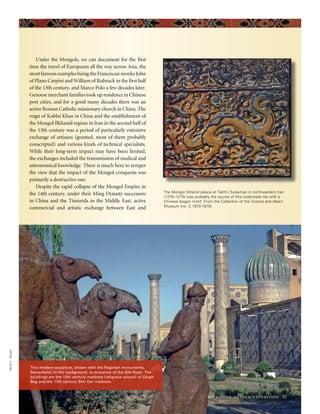 www.penn.museum/expedition 17
˘
The Mongol Ilkhanid palace at Takht-i Suleyman in northwestern Iran
(1270–1275) was probably the source of this lusterware tile with a
Chinese dragon motif. From the Collection of the Victoria and Albert
Museum (no. C.1970-1910).
DanielC.Waugh
This modern sculpture, shown with the Registan monuments,
Samarkand, in the background, is evocative of the Silk Road. The
buildings are the 15th century medrese (religious school) of Ulugh
Beg and the 17th century Shir Dor medrese.
Under the Mongols, we can document for the first
time the travel of Europeans all the way across Asia, the
most famous examples being the Franciscan monks John
of Plano Carpini and William of Rubruck in the first half
of the 13th century, and Marco Polo a few decades later.
Genoese merchant families took up residence in Chinese
port cities, and for a good many decades there was an
active Roman Catholic missionary church in China. The
reign of Kublai Khan in China and the establishment of
the Mongol Ilkhanid regime in Iran in the second half of
the 13th century was a period of particularly extensive
exchange of artisans (granted, most of them probably
conscripted) and various kinds of technical specialists.
While their long-term impact may have been limited,
the exchanges included the transmission of medical and
astronomical knowledge. There is much here to temper
the view that the impact of the Mongol conquests was
primarily a destructive one.
Despite the rapid collapse of the Mongol Empire in
the 14th century, under their Ming Dynasty successors
in China and the Timurids in the Middle East, active
commercial and artistic exchange between East and
 
