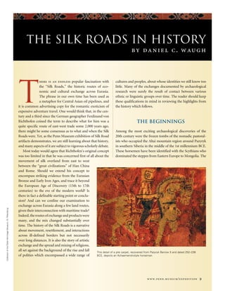 www.penn.museum/expedition 9
CollectionoftheStateHermitageMuseum,St.Petersburg
The Silk Roads in History
by daniel c. waugh
T
here is an endless popular fascination with
the “Silk Roads,” the historic routes of eco-
nomic and cultural exchange across Eurasia.
The phrase in our own time has been used as
a metaphor for Central Asian oil pipelines, and
it is common advertising copy for the romantic exoticism of
expensive adventure travel. One would think that, in the cen-
tury and a third since the German geographer Ferdinand von
Richthofen coined the term to describe what for him was a
quite specific route of east-west trade some 2,000 years ago,
there might be some consensus as to what and when the Silk
Roads were. Yet, as the Penn Museum exhibition of Silk Road
artifacts demonstrates, we are still learning about that history,
and many aspects of it are subject to vigorous scholarly debate.
Most today would agree that Richthofen’s original concept
was too limited in that he was concerned first of all about the
movement of silk overland from east to west
between the “great civilizations” of Han China
and Rome. Should we extend his concept to
encompass striking evidence from the Eurasian
Bronze and Early Iron Ages, and trace it beyond
the European Age of Discovery (15th to 17th
centuries) to the eve of the modern world? Is
there in fact a definable starting point or conclu-
sion? And can we confine our examination to
exchange across Eurasia along a few land routes,
given their interconnection with maritime trade?
Indeed,theroutesofexchangeandproductswere
many, and the mix changed substantially over
time. The history of the Silk Roads is a narrative
about movement, resettlement, and interactions
across ill-defined borders but not necessarily
over long distances. It is also the story of artistic
exchange and the spread and mixing of religions,
all set against the background of the rise and fall
of polities which encompassed a wide range of
cultures and peoples, about whose identities we still know too
little. Many of the exchanges documented by archaeological
research were surely the result of contact between various
ethnic or linguistic groups over time. The reader should keep
these qualifications in mind in reviewing the highlights from
the history which follows.
The Beginnings
Among the most exciting archaeological discoveries of the
20th century were the frozen tombs of the nomadic pastoral-
ists who occupied the Altai mountain region around Pazyryk
in southern Siberia in the middle of the 1st millennium BCE.
These horsemen have been identified with the Scythians who
dominated the steppes from Eastern Europe to Mongolia. The
This detail of a pile carpet, recovered from Pazyryk Barrow 5 and dated 252–238
BCE, depicts an Achaemenid-style horseman.
 