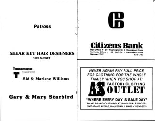 P a t r o n s

'
^
>*
!
SH E A R K U T H A I R D E SI G N E R S
150 1 S U N S ET
Tra n s a m e r i c a
F i n a n c i a l S e r v ic e s
I T
S i d & M a r l e n e W i l l i a m s
G a r y & M a r y S t a r b i r d
C i t i z e n s B a n i c
M a in O f f ic e • 2 1 4 W a s h i n g t o n S t • W a u k e g a n ,
I ll in o i s
N o r t h s id e O f f ic e • 1 2 0 1 G o lf R d • W a u k e g a n ,
I ll i n o i s
M e m b e r F D I C 6 2 3
-
1 2 5 0
N E V E R A G A I N P A Y F U L L P R IC E
F O R C L O T H I N G F O R T H E W H O L E
F A M IL Y W H E N Y O U S H O P A T:
M .
f M j F A C T O R Y C L O T H I N G
O I JT L K l
*
W H E R E E V E R Y D A Y IS S A L E D A Y
*
N A M E B R A N D C L O T H IN G A T W H O L E S A L E P R I C E S !
2 0 0 7 G R A N D A V E N U E ,
W A U K E G A N ,
I L 6 0 0 8 5 •
3 1 2 y2 4 9 -
2 2 3 3
 