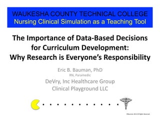 WAUKESHA COUNTY TECHNICAL COLLEGE
Nursing Clinical Simulation as a Teaching Tool

The	
  Importance	
  of	
  Data-­‐Based	
  Decisions	
  
        for	
  Curriculum	
  Development:	
  	
  
Why	
  Research	
  is	
  Everyone’s	
  Responsibility	
  
                          Eric	
  B.	
  Bauman,	
  PhD	
  
                                     RN,	
  Paramedic	
  
               DeVry,	
  Inc	
  Healthcare	
  Group	
  
                 Clinical	
  Playground	
  LLC	
  

            . 	
  . 	
  . 	
  . 	
  . 	
  . 	
  . 	
  . 	
  . 	
  . 	
  .	
  	
  	
  	
  	
  	
  	
  
                                                                                         ©Bauman	
  2012	
  All	
  Rights	
  Reserved	
  
 