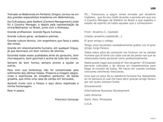 100

Treinado na Webtrends em Portland, Oregon, tornou-se um   PS.: Transcrevo a seguir email enviado por Anselmo
dos grandes especialistas brasileiros em Webmetricas.     Castelan, que foi seu chefe durante o periodo em que era
                                                          o Country Manager da Stellent no Brasil e que espelha o
Da CLM passou pela Stellent (Content Management) onde
                                                          estado de espirito de todos aqueles que o conheceram:
foi o Country Manager, e depois pela representação da
Unica/Nettracker no Brasil, junto com o Andrassy.
Grande profissional. Grande figura humana.                From: Anselmo C. Castelán
Grande cultura geral, verdadeiro polimat.                 [mailto:anselmo.castelan@...]
Grande cultura técnica. Um engenheiro que fazia e sabia   El gran amigo y colega.
das coisas.
                                                          Tengo unos recuerdos verdaderamente gratos con el gran
Grande em relacionamento humano, em qualquer língua,      amigo Jorge Faraco.
já que dominava um bom número de idiomas.
                                                          Todos estos años de conocerle me hicieron ver la calidad
Escondia todas essas qualidades atrás do gorducho, bom    humana que él tenía con cada una de las perso nas que se
churrasqueiro, bom gourmet e acima de tudo bon vivant.    relacionaba tanto personal como profesionalmente.
Sempre de bom humor, sempre pronto a ajudar os            Nadie puede negar que poseía el “don de gente”. El traspasó
outros.                                                   barreras culturales y de idioma sin impedimentos para
                                                          llegar al corazón de todos. Me hacia reír cuando cantaba
Para mim sua lembrança não foi contaminada pelo
                                                          canciones rancheras mexicanas.
sofrimento dos últimos meses. Preservo a imagem alegre,
vivaz e espirituosa do simpático gorducho, de barba       Creo que un poco de su sabiduría humana fue depositada
grisalha, que tinha uma casa de campo em Sorocaba.        en mí persona el cual me hace decir gracias amigo Faraco
                                                          por ser quien siempre fuiste.
Aprendi muito com o Faraco e aqui deixo registrada a
minha homenagem.                                          Sinceramente
Rest in peace.                                            International Business Development
                                                          Latin America
                                      Francisco Camargo   Saint. Paul, Minessota
                                                          U.S.A.




                                                                                                                |índice
 