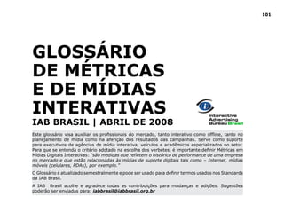 101




GlOSSáRIO
dE MéTRICAS
e de MídiAS
INTERATIVAS
IAB BRASIl | ABRIl dE 2008
Este glossário visa auxiliar os profissionais do mercado, tanto interativo como offline, tanto no
planejamento de mídia como na aferição dos resultados das campanhas. Serve como suporte
para executivos de agências de mídia interativa, veículos e acadêmicos especializados no setor.
Para que se entenda o critério adotado na escolha dos verbetes, é importante definir Métricas em
Mídias Digitais Interativas: “são medidas que refletem o histórico de performance de uma empresa
no mercado e que estão relacionadas às mídias de suporte digitais tais como – Internet, mídias
móveis (celulares, PDAs), por exemplo.”
O Glossário é atualizado semestralmente e pode ser usado para definir termos usados nos Standards
da IAB Brasil.
A IAB Brasil acolhe e agradece todas as contribuições para mudanças e adições. Sugestões
poderão ser enviadas para: iabbrasil@iabbrasil.org.br
 