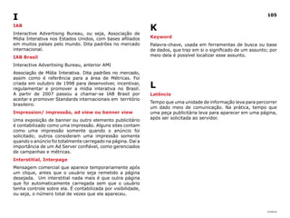 i                                                                                                                 105

iAB
                                                              K
Interactive Advertising Bureau, ou seja, Associação de
Mídia Interativa nos Estados Unidos, com bases afiliados      Keyword
em muitos países pelo mundo. Dita padrões no mercado          Palavra-chave, usada em ferramentas de busca ou base
internacional.                                                de dados, que traz em si o significado de um assunto; por
IAB Brasil                                                    meio dela é possível localizar esse assunto.

Interactive Advertising Bureau, anterior AMI
Associação de Mídia Interativa. Dita padrões no mercado,
assim como é referência para a área de Métricas. Foi
criada em outubro de 1998 para desenvolver, incentivar,
regulamentar e promover a mídia interativa no Brasil.
                                                              L
A partir de 2007 passou a chamar-se IAB Brasil por            Latência
aceitar e promover Standards internacionais em território
                                                              Tempo que uma unidade de informação leva para percorrer
brasileiro.
                                                              um dado meio de comunicação. Na prática, tempo que
Impression/ impressão, ad view ou banner view                 uma peça publicitária leva para aparecer em uma página,
                                                              após ser solicitada ao servidor.
Uma exposição de banner ou outro elemento publicitário
é contabilizado como uma impressão. Alguns sites contam
como uma impressão somente quando o anúncio foi
solicitado; outros consideram uma impressão somente
quando o anúncio foi totalmente carregado na página. Daí a
importância de um Ad Server confiável, como gerenciados
de campanhas e métricas.
Interstitial, Interpage
Mensagem comercial que aparece temporariamente após
um clique, antes que o usuário seja remetido a página
desejada. Um interstitial nada mais é que outra página
que foi automaticamente carregada sem que o usuário
tenha controle sobre ela. É contabilizada por visibilidade,
ou seja, o número total de vezes que ela apareceu.


                                                                                                                  |índice
 
