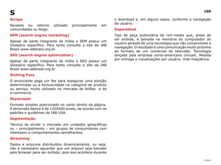 S                                                                                                               109

Scraps                                                      o download e, em alguns casos, conforme a navegação
                                                            do usuário.
Recados ou retorno       utilizado   principalmente   em
comunidades ou blogs.                                       Superstitial
SEM (search engine marketing)                               Tipo de peça publicitária de rich-media que, antes de
                                                            ser exibida, é baixada na memória do computador do
Apesar de parte integrante da mídia o SEM possui um
                                                            usuário através de uma tecnologia que não compromete a
Glossário específico. Para tanto consulte o site da IAB
                                                            navegação. O resultado é uma comunicação muito próxima
Brasil www.iabbrasil.org.br
                                                            ao formato de um comercial de televisão. Tecnologia
SEO (search engine optimization)                            lançada pela empresa norte-americana Unicast. Medida
                                                            por entrega e visualizações por usuário. Vide freqüência.
Apesar de parte integrante da mídia o SEO possui um
Glossário específico. Para tanto consulte o site da IAB
Brasil www.iabbrasil.org.br
Slotting Fees
O anunciante paga um fee para assegurar uma posição
determinada ou a exclusividade na categoria de produto
ou serviço, muito utilizado no mercado de leilões e de
e-commerce.
Skyscraper
Formato simples posicionado no canto direito da página.
A dimensão básica é de 120X600 pixels, de acordo com os
padrões e guidelines da IAB USA.
Segmentação
Técnica de dividir o mercado em unidades geográficas
ou – principalmente – em grupos de consumidores com
interesses e comportamentos semelhantes.
Streaming
Dados e arquivos distribuídos dinamicamente, ou seja,
não é necessário aguardar que um arquivo seja baixado
pelo browser para ser exibido; pois isso acontece durante

                                                                                                                |índice
 