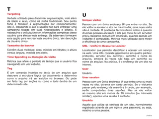 T                                                                                                                 110

Targeting
                                                             U
Verbete utilizado para discrimiar segmentação, indo além
da idade e sexo, como na mídia tradicional. Seu ponto        Unique visitor
forte é fornecer a segmentação por comportamento;            Pessoa com um único endereço IP que entra no site. Se
isto é, estudando o que o usuário faz para entregar uma      ele voltar a acessar o site no mesmo dia, essa nova visita
campanha focada em suas necessidades e desejo. É             não é contada. O problema técnico deste índice é quando
necessário o veículo/site ter informações completas deste    diversas pessoas acessam o site por meio de um servidor
usuário para efetuar esta entrega. Os adservers fornecem     proxy, bastante comum em empresas, quando apenas um
esta opção para rastrear este usuário único. Ver descrição   visitante é computado. Métrica mais utilizada para medir
de Usuário Único.                                            a eficiência de uma campanha.
Tamanho de banner                                            URl - Uniform Resource locator
Contém duas medidas: peso, medido em Kbytes; e altura        Localizador que permite identificar e acessar um serviço
versus largura, medida em pixels.                            na web. Uma URL consiste geralmente em quatro partes:
Time Spending ou duração da visita                           protocolo, servidor (ou domínio), caminho e nome do
                                                             arquivo, embora às vezes não haja um caminho ou
Métrica que afere o período de tempo que o usuário fica      nome de arquivo. Na prática, é o endereço de um site na
navegando em um website.                                     intenet.
Tag                                                          User
É um comando inserido no texto de um arquivo que             Usuário.
descreve a estrutura lógica do documento e determina
como o arquivo irá ser exibido no browser. Ou pode           User session
ser feito tag por seções ou como o todo dentro de um         Pessoa com um único endereço IP que entra uma ou mais
determinado site.                                            vezes no site, durante um certo período. Se o visitante
                                                             passar pelo endereço de manhã e à tarde, por exemplo,
                                                             serão computadas duas sessões. Mas se ele voltar
                                                             ao mesmo site em menos de 30 minutos (ou intervalo
                                                             similar), apenas uma sessão é contada.
                                                             Usuário
                                                             Aquele que utiliza os serviços de um site, normalmente
                                                             registrado através de um login e uma password, ou seja,
                                                             relativo a uma pessoa.
                                                                                                                  |índice
 