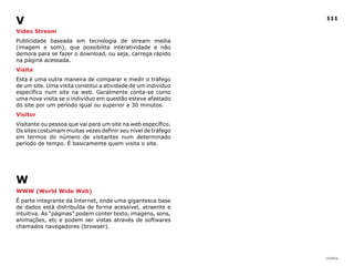 V                                                              111

Video Stream
Publicidade baseada em tecnologia de stream media
(imagem e som), que possibilita interatividade e não
demora para se fazer o download, ou seja, carrega rápido
na página acessada.
Visita
Esta é uma outra maneira de comparar e medir o tráfego
de um site. Uma visita constitui a atividade de um indivíduo
específico num site na web. Geralmente conta-se como
uma nova visita se o indivíduo em questão esteve afastado
do site por um período igual ou superior a 30 minutos.
Visitor
Visitante ou pessoa que vai para um site na web específico.
Os sites costumam muitas vezes definir seu nível de tráfego
em termos do número de visitantes num determinado
período de tempo. É basicamente quem visita o site.




W
WWW (World Wide Web)
É parte integrante da Internet, onde uma gigantesca base
de dados está distribuída de forma acessível, atraente e
intuitiva. As “páginas” podem conter texto, imagens, sons,
animações, etc e podem ser vistas através de softwares
chamados navegadores (browser).




                                                               |índice
 