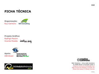 112



FICHA TéCNICA


Organização:
Ruy Carneiro




Projeto Gráfico:
Rodrigo Pazzini
Vicente Pessôa




Apoio:
IAB-Brasil



                   Web Analytics - Uma visão brasileira
                    by WAW-Brasil is licensed under a
                    Creative Commons Atribuição-Uso
                   Não-Comercial-Vedada a Criação de
                    Obras Derivadas 2.5 Brasil License

                                                 |índice
 