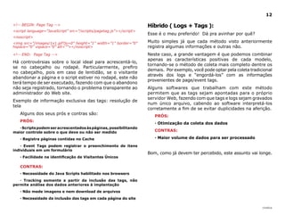 12

<!-- BEGIN: Page Tag -->                                            Híbrido ( logs + Tags ):
<script language=”JavaScript” src=”/scripts/pagetag.js”></script>
                                                                    Esse é o meu preferido! Dá pra avinhar por quê?
<noscript>
<img src=”/images/1x1.gif?js=0” height=”1” width=”1” border=”0”     Muito simples já que cada método visto anteriormente
hspace=”0” vspace=”0” alt=””></noscript>                            registra algumas informações e outras não.
<!-- END: Page Tag -->                                              Neste caso, a grande vantagem é que podemos combinar
                                                                    apenas as características positivas de cada modelo,
Há controvérsias sobre o local ideal para acrescentá-lo,
                                                                    tornando-se o método de coleta mais completo dentre os
se no cabeçalho ou rodapé. Particularmente, prefiro
                                                                    demais. Por exemplo, você pode optar pela coleta tradicional
no cabeçalho, pois em caso de lentidão, se o visitante
                                                                    através dos logs e “engordá-los” com as informações
abandonar a página e o script estiver no rodapé, este não
                                                                    provenientes de page/event tags.
terá tempo de ser executado, fazendo com que o abandono
não seja registrado, tornando o problema transparente ao            Alguns softwares que trabalham com este método
administrador do Web site.                                          permitem que as tags sejam apontadas para o próprio
                                                                    servidor Web, fazendo com que tags e logs sejam gravados
Exemplo de informação exclusiva das tags: resolução de
                                                                    num único arquivo, cabendo ao software interpretá-los
tela
                                                                    corretamente a fim de se evitar duplicidades na aferição.
   Alguns dos seus prós e contras são:
                                                                       PRóS:
   PRóS:
                                                                       · Otimização da coleta dos dados
   · Scripts podem ser acrescentados às páginas, possibilitando
maior controle sobre o que deve ou não ser medido                      CONTRAS:

   · Registra páginas contidas no Cache                                · Maior volume de dados para ser processado

    · Event Tags podem registrar o preenchimento de itens
individuais em um formulário
                                                                    Bom, como já devem ter percebido, este assunto vai longe.
   · Facilidade na identificação de Visitantes Únicos

   CONTRAS:
   · Necessidade do Java Scripts habilitado nos browsers
   · Tracking somente a partir da inclusão das tags, não
permite análise dos dados anteriores à implantação
   · Não mede imagens e nem download de arquivos
   · Necessidade da inclusão das tags em cada página do site

                                                                                                                           |índice
 