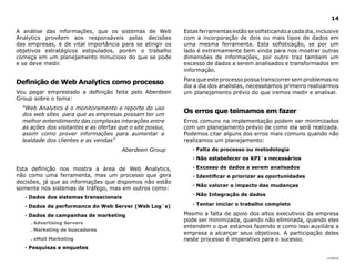 14

A análise das informações, que os sistemas de Web           Estas ferramentas estão se sofisticando a cada dia, inclusive
Analytics provêem aos responsáveis pelas decisões           com a incorporação de dois ou mais tipos de dados em
das empresas, é de vital importância para se atingir os     uma mesma ferramenta. Esta sofisticação, se por um
objetivos estratégicos estipulados, porém o trabalho        lado é extremamente bem vinda para nos mostrar outras
começa em um planejamento minucioso do que se pode          dimensões de informações, por outro traz tambem um
e se deve medir.                                            excesso de dados a serem analisados e transformados em
                                                            informação.
                                                            Para que este processo possa transcorrer sem problemas no
definição de Web Analytics como processo
                                                            dia a dia dos analistas, necessitamos primeiro realizarmos
Vou pegar emprestado a definição feita pelo Aberdeen        um planejamento prévio do que iremos medir e analisar.
Group sobre o tema:
  “Web Analytics é o monitoramento e reporte do uso
  dos web sites para que as empresas possam ter um
                                                            Os erros que teimamos em fazer
  melhor entendimento das complexas interações entre        Erros comuns na implementação podem ser minimizados
  as ações dos visitantes e as ofertas que o site possui,   com um planejamento prévio de como ela será realizada.
  assim como prover informações para aumentar a             Podemos citar alguns dos erros mais comuns quando não
  lealdade dos clientes e as vendas”                        realizamos um planejamento:
                                        Aberdeen Group         · Falta de processo ou metodologia
                                                               · Não estabelecer os KPI´s necessários

Esta definição nos mostra a área de Web Analytics,             · Excesso de dados a serem analisados
não como uma ferramenta, mas um processo que gera              · Identificar e priorizar as oportunidades
decisões, já que as informações que dispomos não estão
                                                               · Não valorar o impacto das mudanças
somente nos sistemas de tráfego, mas em outros como:
                                                               · não integração de dados
   · dados dos sistemas transacionais
   · dados de performance do Web Server (Web log´s)            · Tentar iniciar o trabalho completo

   · dados de campanhas de marketing                        Mesmo a falta de apoio dos altos executivos da empresa
     . Advertising Servers
                                                            pode ser minimizada, quando não eliminada, quando eles
                                                            entendem o que estamos fazendo e como isso auxiliára a
     . Marketing de buscadores
                                                            empresa a alcançar seus objetivos. A participação deles
     . eMail Marketing                                      neste processo é imperativo para o sucesso.
   · Pesquisas e enquetes

                                                                                                                    |índice
 