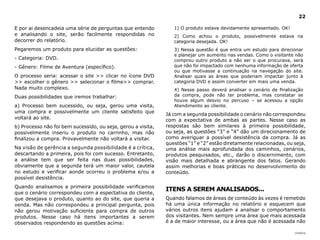 22

E por ai desencadeia uma série de perguntas que entendo          1) O produto estava devidamente apresentado. OK!
e analisando o site, serão facilmente respondidas no             2) Como achou o produto, possivelmente estava na
decorrer do relatório.                                           categoria desejada. OK!
Pegaremos um produto para elucidar as questões:                  3) Nessa questão é que entra um estudo para direcionar
                                                                 e planejar um aumento nas vendas. Como o visitante não
- Categoria: DVD.                                                comprou outro produto a não ser o que procurava, será
- Gênero: Filme de Aventura (específico).                        que não foi impactado com nenhuma informação de oferta
                                                                 ou que motivasse a continuação na navegação do site.
O processo seria: acessar o site >> clicar no ícone DVD          Analisar quais as áreas que poderiam impactar junto à
>> escolher o gênero >> selecionar o filme>> comprar.            categoria DVD e assim converter em mais uma venda.
Nada muito complexo.                                             4) Nesse passo deverá analisar o cenário de finalização
Duas possibilidades que iremos trabalhar:                        da compra, pode não ter problema, mas constatar se
                                                                 houve algum desvio no percuso – se acessou a opção
a) Processo bem sucessido, ou seja, gerou uma visita,            Atendimento ao cliente.
uma compra e possivelmente um cliente satisfeito que
                                                              Já com a segunda possibilidade o cenário não correspondeu
voltará ao site.                                              com a expectativa de ambas as partes. Nesse caso as
b) Processo não foi bem sucessido, ou seja, gerou a visita,   respostas são bem similares à primeira possibilidade,
possivelmente inseriu o produto no carrinho, mas não          ou seja, as questões “3” e “4” dão um direcionamento de
finalizou a compra. Provavelmente não voltará a visitar.      como averiguar a possível desistência da compra. Já as
                                                              questões “1” e “2” estão diretamente relacionadas, ou seja,
Na visão de gerência a segunda possibilidade é a crítica,     uma análise mais aprofundada dos caminhos, cenários,
descartando a primeira, pois foi com sucesso. Entretanto,     produtos pesquisados, etc., darão o discernimento, com
a análise tem que ser feita nas duas possibilidades,          visão mais detalhada e abrangente dos fatos. Gerando
obviamente que a segunda terá um maior valor, cautela         assim melhorias e boas práticas no desenvolvimento do
no estudo e verificar aonde ocorreu o problema e/ou a         conteúdo.
possível desistência.
Quando analisamos a primeira possibilidade verificamos
                                                              ITENS A SEREM ANAlISAdOS...
que o cenário correspondeu com a espectativa do cliente,
que desejava o produto, quanto ao do site, que queria a       Quando falamos de áreas de conteúdo às vezes é remetido
venda. Mas não correspondeu a principal pergunta, pois        há uma única informação no relatório e esquecem que
não gerou motivação suficiente para compra de outros          vários outros itens ajudam a analisar o comportamento
produtos. Nesse caso há itens importantes a serem             dos visitantes. Nem sempre uma área que mais acessada
observados respondendo as questões acima:                     é a de maior interesse, ou a área que não é acessada não

                                                                                                                    |índice
 