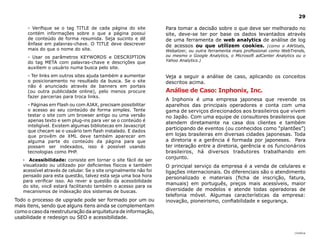 29

     - Verifique se o tag TITLE de cada página do site             Para tomar a decisão sobre o que deve ser melhorado no
     contém informações sobre o que a página possui                site, deve-se ter por base os dados levantados através
     de conteúdo de forma resumida. Seja sucinto e dê              de uma ferramenta de web analytics de análise de log
     ênfase em palavras-chave. O TITLE deve descrever              de acessos ou que utilizem cookies. (como o AWStats,
     mais do que o nome do site.                                   Webalizer, ou outra ferramenta mais profissional como WebTrends,
     - Usar os parâmetros KEYWORDS e DESCRIPTION                   ou mesmo o Google Analytics, o Microsoft adCenter Analytics ou o
                                                                   Yahoo Analytics.)
     do tag META com palavras-chave e descrições que
     auxiliem o usuário numa busca pelo site.
     - Ter links em outros sites ajuda também a aumentar           Veja a seguir a análise de caso, aplicando os conceitos
     o posicionamento no resultado da busca. Se o site             descritos acima.
     não é anunciado através de banners em portais
     (ou outra publicidade online), pelo menos procure             Análise de Caso: Inphonix, Inc.
     fazer parcerias para troca links.
                                                                   A Inphonix é uma empresa japonesa que revende os
     - Páginas em Flash ou com AJAX, precisam possibilitar         aparelhos das principais operadores e conta com uma
     o acesso ao seu conteúdo de forma simples. Tente              gama de serviços direcionados aos brasileiros que vivem
     testar o site com um browser antigo ou uma versão             no Japão. Com uma equipe de consultores brasileiros que
     apenas texto e sem plug-ins para ver se o conteúdo é
                                                                   atendem diretamente na casa dos clientes e também
     inteligível. Existem algumas bibliotecas em Javascript
     que checam se o usuário tem flash instalado. E dados
                                                                   participando de eventos (ou conhecidos como “plantões”)
     que provêm de XML deve também aparecer em                     em lojas brasileiras em diversas cidades japonesas. Toda
     alguma parte do conteúdo da página para que                   a diretoria e a gerência é formada por japoneses. Para
     possam ser indexados, isso é possível usando                  ter interação entre a diretoria, gerência e os funcionários
     tecnologias como PHP.                                         brasileiros, há diversos tradutores trabalhando em
   · Acessibilidade: consiste em tornar o site fácil de ser
                                                                   conjunto.
   visualizado ou utilizado por deficientes físicos e também       O principal serviço da empresa é a venda de celulares e
   acessível através de celular. Se o site originalmente não foi   ligações internacionais. Os diferenciais são o atendimento
   pensado para esta questão, talvez esta seja uma boa hora        personalizado e materiais (ficha de inscrição, fatura,
   para verificar isso. Ao rever a questão da acessibilidade
                                                                   manuais) em português, preços mais acessíveis, maior
   do site, você estará facilitando também o acesso para os
   mecanismos de indexação dos sistemas de buscas.                 diversidade de modelos e atende todas operadoras de
                                                                   telefonia móvel. Algumas características da empresa:
Todo o processo de upgrade pode ser formado por um ou              inovação, pioneirismo, confiabilidade e segurança.
mais itens, sendo que alguns itens ainda se complementam
como o caso da reestruturação da arquitetura de informação,
usabilidade e redesign ou SEO e acessibilidade.


                                                                                                                             |índice
 
