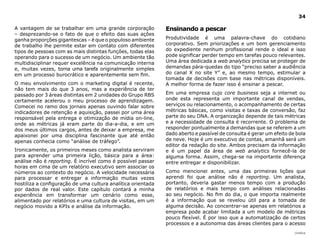34

A vantagem de se trabalhar em uma grande corporação           ensinando a pescar
– desprezando-se o fato de que o efeito das suas ações
ganha proporções gigantescas – é que o populoso ambiente      Produtividade é uma palavra-chave do cotidiano
de trabalho lhe permite estar em contato com diferentes       corporativo. Sem priorizações e um bom gerenciamento
tipos de pessoas com as mais distintas funções, todas elas    do expediente nenhum profissional rende o ideal e isso
operando para o sucesso de um negócio. Um ambiente tão        pode significar perder tempo em tarefas pouco relevantes.
multidisciplinar requer excelência na comunicação interna     Uma área dedicada a web analytics precisa se proteger de
e, muitas vezes, torna uma tarefa originalmente simples       demandas pára-quedas do tipo “preciso saber a audiência
em um processo burocrático e aparentemente sem fim.           do canal X no site Y” e, ao mesmo tempo, estimular a
                                                              tomada de decisões com base nas métricas disponíveis.
O meu envolvimento com o marketing digital é recente,         A melhor forma de fazer isso é ensinar a pescar.
não tem mais do que 3 anos, mas a experiência de ter
passado por 3 áreas distintas em 2 unidades do Grupo RBS      Em uma empresa cujo core business seja a internet ou
certamente acelerou o meu processo de aprendizagem.           onde esta representa um importante canal de vendas,
Comecei no ramo dos jornais apenas ouvindo falar sobre        serviços ou relacionamento, o acompanhamento de certas
indicadores de retenção e aquisição, passei por uma área      métricas básicas, como visitas e taxas de conversão, faz
responsável pela entrega e otimização de mídia on-line,       parte do seu DNA. A organização depende de tais métricas
onde as métricas já eram parte do dia-a-dia, e em um          e a necessidade de consulta é recorrente. O problema de
dos meus últimos cargos, antes de deixar a empresa, me        responder pontualmente a demandas que se referem a um
apaixonei por uma disciplina fascinante que até então         dado aberto e passível de consulta é gerar um efeito de bola
apenas conhecia como “análise de tráfego”.                    de neve. Hoje é um executivo de contas, amanhã será um
                                                              editor da redação do site. Ambos precisam da informação
Ironicamente, os primeiros meses como analista serviram       e é um papel da área de web analytics fornecê-la de
para aprender uma primeira lição, básica para a área:         alguma forma. Assim, chega-se na importante diferença
análise não é reporting. É incrível como é possível passar    entre entregar e disponibilizar.
horas em cima de um relatório executivo sem associar os
números ao contexto do negócio. A velocidade necessária       Como mencionei antes, uma das primeiras lições que
para processar e entregar a informação muitas vezes           aprendi foi que análise não é reporting. Um analista,
hostiliza a configuração de uma cultura analítica orientada   portanto, deveria gastar menos tempo com a produção
por dados de real valor. Este capítulo contará a minha        de relatórios e mais tempo com análises relacionadas
experiência em transformar um cenário como esse,              ao seu negócio. No fim do dia, o que importa realmente
alimentado por relatórios e uma cultura de visitas, em um     é a informação que se revelou útil para a tomada de
negócio movido a KPIs e análise da informação.                alguma decisão. Ao concentrar-se apenas em relatórios a
                                                              empresa pode acabar limitada a um modelo de métricas
                                                              pouco flexível. É por isso que a automatização de certos
                                                              processos e a autonomia das áreas clientes para o acesso
                                                                                                                     |índice
 