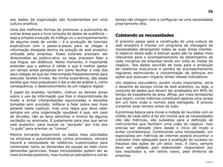 35

aos dados da organização são fundamentais em uma             tantas não chegam nem a configurar-se uma necessidade
cultura analítica.                                           propriamente dita.
Uma das melhores formas de promover a autonomia de
outras áreas para a livre consulta de dados de audiência –
                                                             Coletando as necessidades
seja a simples evolução do tráfego ou o acompanhamento
de alguma meta de venda – é a produção de tutoriais          O próximo passo para a construção de uma cultura de
explicativos com o passo-a-passo para se chegar à            web analytics é montar um programa de checagem de
informação desejada dentro da solução de web analytics       necessidades abrangendo todas as suas áreas clientes.
utilizada pela empresa. Esses tutoriais precisam ser         O objetivo desta ação é elencar quais são os dados mais
direcionados ao público-alvo, ou seja, precisam falar a      relevantes para o acompanhamento do desempenho de
sua língua, ser didáticos. Neste momento, é importante       cada iniciativa da empresa tendo em vista as metas do
entender que o esforço é válido e que é melhor gastar        negócio. Tais dados servirão de base para a produção
um tempo antes pensando em como facilitar a vida dos         de relatórios executivos e painéis de acompanhamento
seus colegas do que ser interrompido freqüentemente para     regulares estimulando a concentração de esforços em
executar tarefas triviais. Na minha experiência, são essas   ações que possuam impacto direto nesses indicadores.
tarefas que mais prejudicam o dia-a-dia da análise e, como   Um objetivo secundário, porém muito importante, seria
conseqüência, o desenvolvimento de um negócio digital.       o desenho do escopo inicial de web analytics, ou seja, o
É papel do analista, também, instruir as demais áreas        conjunto de dados que devem ser analisados em 90% do
                                                             tempo de expediente da área. Afinal, por mais tentadoras
sobre o uso da informação que lhes é disponibilizada de
                                                             que sejam, certas métricas constituem apenas uma cereja
modo a evitar interpretações equivocadas e decisões
                                                             em um bolo onde o recheio está estragado. É preciso
tomadas sem precisão. Voltarei a falar sobre isso mais
                                                             consertar esse recheio antes de tudo.
adiante neste capítulo, mas uma regra que deve valer
sempre em uma organização saudável é que, em caso            A premissa básica para iniciar a rodada de reuniões com os
de dúvidas, não se deve adivinhar o motivo de alguma         chefes de cada setor é ter em mente que as necessidades
oscilação ou anomalia. É justamente para isso que serve      não são métricas, são subsídios para a definição de
web analytics: para buscar os “porquês” por trás dos         instrumentos que facilitam uma visão do negócio. Isso
“o quês” para orientar os “comos”.                           precisa ser deixado claro desde o início de modo a
                                                             evitar contratempos. Conhecendo uma necessidade, um
Mesmo tornando disponíveis os dados mais solicitados         especialista em métricas de internet poderá encontrar o
na empresa e automatizando certos processos, sempre          indicador mais adequado para a avaliação do sucesso ou
haverá a necessidade de relatórios customizados para         fracasso das ações de um setor. Isso, é claro, sempre
contemplar tanto as demandas da equipe ao lado como          deve ser validado pelo stakeholder responsável por
demandas gerenciais. Essas necessidades podem ser as         tais resultados e, em certos casos, pela diretoria da
mais diversas possíveis, mas muitas se sobrepõem e outras    empresa.
                                                                                                                  |índice
 