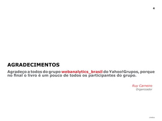 4




AGRAdECIMENTOS
Agradeço a todos do grupo webanalytics_brasil do Yahoo!Grupos, porque
no final o livro é um pouco de todos os participantes do grupo.

                                                          Ruy Carneiro
                                                            Organizador




                                                                    |índice
 