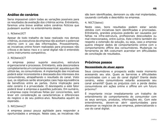 46

Análise de cenários                                           são bem identificadas, demoram ou são mal implantadas,
                                                              causando confusão e descrédito na empresa.
Seria impossível cobrir todas as variações possíveis para
os resultados da avaliação dos critérios acima. Entretanto,   4. NICT(baixo)
faremos uma breve análise sobre cenários fictícios que
                                                              Neste caso, bons resultados podem estar sendo
pudessem auxiliar no entendimento destes
                                                              obtidos com iniciativas bem identificadas e priorizadas.
1. N(baixo)ICT                                                Entretanto, grandes prejuízos poderão ser causados por
                                                              falhas na infra-estrutura, profissionais descuidados ou
Apesar de todo trabalho de base realizado nos demais          mal intencionados, entre outros. Este critério também diz
critérios, os executivos da empresa não aceitam o potencial   respeito a extensão da solução, ou seja, caso a empresa
retorno com o uso das informações. Provavelmente,             queira integrar dados de comportamento online com o
as iniciativas online foram realizadas para processos não     comportamento offline dos consumidores. Mudanças na
críticos e de baixo risco e o canal digital não é entendido   ferramenta de WA costumam acarretar em dificuldades
como instrumento competitivo.                                 de conciliação de resultados.
2. NI(baixo)CT
A empresa possui suporte executivo, estrutura                 Próximos passos
organizacional e processos. Entretanto, esta desconsidera
                                                              necessidade de atuar agora
completamente um componente essencial: aqueles que irão
utilizá-las, os consumidores. A implantação das iniciativas   Seus consumidores e prospects estão neste momento
poderá estar inconsistente e descasada dos interesses dos     acessando seu site. Quais as barreiras e dificuldades
consumidores, atrapalhando o resultado do canal. Visto        encontradas com o uso do canal digital? Diante deste
que, os objetivos serão alcançados caso haja equivalência     cenário, estes consumidores estarão acessando seu
de benefícios entre as partes. Outra implicação para          canal amanhã? Quais os prejuízos com a perda destes
este cenário é a privacidade. O desrespeito a este fator      consumidores em ações online e offline em um futuro
poderá levar a empresa a questões judiciais. Em sumário,      próximo?
a empresa copia iniciativas feitas por concorrentes, sem
                                                              É importante iniciar imediatamente um trabalho de
levar em consideração as características e diferenciais
                                                              entendimento do comportamento do consumidor com
do negócio e de seu público-alvo. Resultados aquém do
                                                              os seus serviços, produtos, informações etc. Com este
esperado.
                                                              entendimento, devem-se abrir oportunidades para
3. NIC(baixo)T                                                alavancar os negócios de sua empresa, potencializando o
                                                              uso do canal digital.
A empresa possui pouca agilidade para responder a
oportunidades e ameaças. Neste caso, as iniciativas não

                                                                                                                  |índice
 