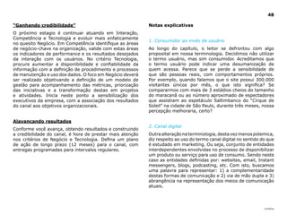 48

“Ganhando credibilidade”                                   Notas explicativas
O próximo estagio é continuar atuando em Interação,
Competência e Tecnologia e evoluir mais enfaticamente
                                                           1. Consumidor ao invés de usuário
no quesito Negócio. Em Competência identifique as áreas
de negócio-chave na organização, valide com estas áreas    Ao longo do capítulo, o leitor se defrontou com algo
os indicadores de performance e os resultados desejados    proposital em nossa terminologia. Decidimos não utilizar
da interação com os usuários. No critério Tecnologia,      o termo usuário, mas sim consumidor. Acreditamos que
procure aumentar a disponibilidade e confiabilidade da     o termo usuário pode indicar uma desumanização de
informação com a definição de procedimento e processos     quem acessa. Parece que se perde a sensibilidade de
de manutenção e uso dos dados. O foco em Negócio deverá    que são pessoas reais, com comportamentos próprios.
ser realizado objetivando a definição de um modelo de      Por exemplo, quando falamos que o site possui 300.000
gestão para acompanhamento das métricas, priorização       visitantes únicos por mês, o que isto significa? Se
das iniciativas e a transformação destas em projetos       compararmos com mais de 3 estádios cheios do tamanho
e atividades. Inicia neste ponto a sensibilização dos      do maracanã ou ao número aproximado de espectadores
executivos da empresa, com a associação dos resultados     que assistiam ao espetáculo Saltimbanco do “Cirque de
do canal aos objetivos organizacionais.                    Soleil” na cidade de São Paulo, durante três meses, nossa
                                                           percepção melhoraria, certo?

Alavancando resultados
                                                           2. Canal digital
Conforme você avança, obtendo resultados e construindo
a credibilidade do canal, é hora de prestar mais atenção   Outra alteração na terminologia, desta vez menos polemica,
nos critérios de Negócio e Tecnologia. Defina um plano     diz respeito ao uso do termo canal digital no sentido do que
de ação de longo prazo (12 meses) para o canal, com        é estudado em marketing. Ou seja, conjunto de entidades
entregas programadas para intervalos regulares.            interdependentes envolvidas no processo de disponibilizar
                                                           um produto ou serviço para uso de consumo. Sendo neste
                                                           caso as entidades definidas por: websites, email, Instant
                                                           messengers, blogs, podcasting, etc. Com isto, buscamos
                                                           uma palavra para representar: 1) a complementaridade
                                                           destas formas de comunicação e 2) via de mão dupla e 3)
                                                           abrangência na representação dos meios de comunicação
                                                           atuais.




                                                                                                                  |índice
 