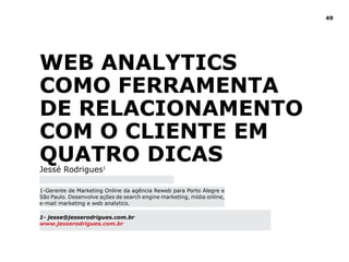 49




WEB ANAlYTICS
COMO FERRAMENTA
dE RElACIONAMENTO
COM O ClIENTE EM
QUATRO dICAS
Jessé Rodrigues1

1-Gerente de Marketing Online da agência Reweb para Porto Alegre e
São Paulo. Desenvolve ações de search engine marketing, mídia online,
e-mail marketing e web analytics.

1- jesse@jesserodrigues.com.br
www.jesserodrigues.com.br
 