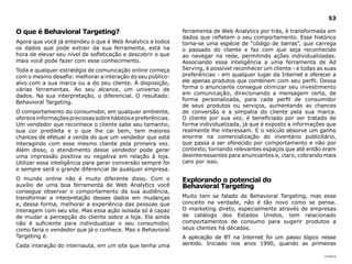 53

O que é Behavioral Targeting?                                 ferramenta de Web Analytics por trás, é transformada em
                                                              dados que refletem o seu comportamento. Esse histórico
Agora que você já entendeu o que é Web Analytics e todos      torna-se uma espécie de “código de barras”, que carrega
os dados que pode extrair da sua ferramenta, está na          o passado do cliente e faz com que seja reconhecido
hora de elevar seu nível de sofisticação e descobrir o que    ao navegar na rede, permitindo ações individualizadas.
mais você pode fazer com esse conhecimento.                   Associando essa inteligência a uma ferramenta de Ad
Toda e qualquer estratégia de comunicação online começa       Serving, é possível reconhecer um cliente - e todas as suas
com o mesmo desafio: melhorar a interação do seu público-     preferências - em qualquer lugar da Internet e oferecer a
alvo com a sua marca ou a do seu cliente. À disposição,       ele apenas produtos que combinem com seu perfil. Dessa
várias ferramentas. Ao seu alcance, um universo de            forma o anunciante consegue otimizar seu investimento
dados. Na sua interpretação, o diferencial. O resultado:      em comunicação, direcionando a mensagem certa, de
                                                              forma personalizada, para cada perfil de consumidor
Behavioral Targeting.
                                                              de seus produtos ou serviços, aumentando as chances
O comportamento do consumidor, em qualquer ambiente,          de conversão e a simpatia do cliente pela sua marca.
oferece informações preciosas sobre hábitos e preferências.   O cliente por sua vez, é beneficiado por ser tratado de
Um vendedor que reconhece o cliente sabe seu tamanho,         forma individualizada, já que é exposto a informações que
sua cor predileta e o que lhe cai bem, tem maiores            realmente lhe interessam. E o veículo absorve um ganho
chances de efetuar a venda do que um vendedor que está        enorme na comercialização do inventário publicitário,
interagindo com esse mesmo cliente pela primeira vez.         que passa a ser oferecido por comportamento e não por
Além disso, o atendimento desse vendedor pode gerar           contexto, tornando relevantes espaços que até então eram
uma impressão positiva ou negativa em relação à loja.         desinteressantes para anunciantes e, claro, cobrando mais
Utilizar essa inteligência para gerar conversão sempre foi    caro por isso.
e sempre será o grande diferencial de qualquer empresa.
O mundo online não é muito diferente disso. Com o             Explorando o potencial do
auxílio de uma boa ferramenta de Web Analytics você           Behavioral Targeting
consegue observar o comportamento da sua audiência,
transformar a interpretação desses dados em mudanças          Muito tem se falado de Behavioral Targeting, mas esse
e, dessa forma, melhorar a experiência das pessoas que        conceito na verdade, não é tão novo como se pensa.
interagem com seu site. Mas essa ação isolada só é capaz      O marketing direto, especialmente através de empresas
de mudar a percepção do cliente sobre a loja. Ela ainda       de catálogo dos Estados Unidos, tem relacionado
não é suficiente para individualizar o seu consumidor,        comportamentos de consumo para sugerir produtos a
como faria o vendedor que já o conhece. Mas o Behavioral      seus clientes há décadas.
Targeting é.                                                  A aplicação de BT na Internet foi um passo lógico nesse
Cada interação do internauta, em um site que tenha uma        sentido. Iniciado nos anos 1990, quando as primeiras

                                                                                                                    |índice
 