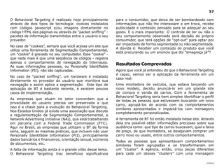 57

O Behavioral Targeting é realizado hoje principalmente       para o consumidor, que deixa de ser bombardeado com
através de dois tipos de tecnologia: cookies instalados      informações que não lhe interessam e em troca, recebe
com códigos javascript e/ou imagens diretamente no           publicidade e conteúdo pensado para se adequar ao seu
código HTML das páginas ou através de “packet sniffing” -    gosto. E o mais importante: O controle de ter ou não o
pacotes de informação transmitidos entre o usuário e seu     seu comportamento observado será decisão do próprio
provedor.                                                    consumidor, que terá opções de “opt-out” para optar por
                                                             ser impactado de forma segmentada ou não-segmentada.
No caso de “cookies”, sempre que você acessa um site que
                                                             A dúvida é: Receber um conteúdo do produto que você
utiliza uma ferramenta de Segmentação Comportamental,
                                                             está procurando ou um anúncio que diz “emagreça já”?
um “cookie” é gravado no seu computador. Esse “cookie” -
que nada mais é que uma seqüência de códigos - registra
apenas o comportamento de navegação do Internauta.
                                                             Resultados Comprovados
As suas informações pessoais, ou Personally Identifiable
Information (PII), não são capturadas.                       Agora que você já entendeu do que o Behavioral Targeting
                                                             é capaz, vamos ver a aplicação da ferramenta em um
No caso de “packet sniffing”, um hardware é instalado
                                                             caso real:
diretamente no provedor do usuário que monitora sua
navegação e assim aplica a segmentação. Este tipo de         Uma montadora de veículos, que estava lançando um
aplicação de BT é bastante recente, e existem poucos         novo modelo, decidiu anunciá-lo em um grande site
casos de implementação,                                      de compra e venda de carros. Com a ferramenta de
                                                             Behavioral Targeting seria bem simples identificar o perfil
As empresas que atuam no setor concordam que a
                                                             de todas as pessoas que estivessem buscando um novo
privacidade do usuário precisa ser preservada e que
                                                             carro, agrupá-los de acordo com os comportamentos
isso é a chave para a evolução do Behavioral Targeting.
                                                             similares apresentados e impactá-los com mensagens
Nos Estados Unidos já existe uma associação que discute
                                                             completamente personalizadas.
a regulamentação da Segmentação Comportamental, a
Network Advertising Initiative (NAI), que está trabalhando   A ferramenta de BT foi então instalada nesse site. Através
em parceria com a Federal Trade Commission (FTC).            dela era possível obter informações preciosas sobre sua
Aqui no Brasil, as empresas que utilizam o BT de forma       audiência como: que tipo de carros buscavam, qual a faixa
séria, seguem as mesmas práticas, que incluem não usar       de preço, de que montadora, se desejavam comprar um
Personally Identifable Information (PII), principalmente     carro novo ou usado, entre outros comportamentos.
dados bancários e financeiros, orientação sexual, números
                                                             Todas as pessoas que apresentavam comportamentos
de documentos, etc.
                                                             similares foram agrupadas e se transformaram em
A falta de informação ainda é o grande vilão desse tema.     um “cluster”. A agência, então, criou peças diferentes
O Behavioral Targeting traz benefícios significativos        para cada um desses “clusters” com uma mensagem

                                                                                                                   |índice
 