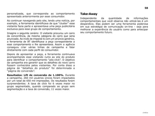 58

personalizada, que correspondia ao comportamento             Take-Away
apresentado anteriormente por esse consumidor.
                                                             Independente     da   quantidade    de    informações
Ao continuar navegando pelo site, lendo uma notícia, por     comportamentais que você observa não utilizá-las é um
exemplo, a ferramenta identificava de que “cluster” esse     desperdício. Elas podem ser uma ferramenta poderosa
visitante fazia parte e apresentava uma peça publicitária    em sua estratégia de comunicação on-line - seja para
exclusiva para esse grupo de comportamento.                  melhorar a experiência do usuário como para antecipar
Imagine o seguinte cenário: O visitante procurou um carro    seu comportamento futuro.
da concorrência, da mesma categoria do carro que seria
anunciado. Ao invés de impactá-lo com um anúncio genérico,
a ferramenta de BT identificava a peça correspondente a
esse comportamento e lhe apresentava. Assim a agência
conseguiu criar várias linhas de campanha e falar
diretamente com cada perfil de consumidor.
Depois de apresentar a peça, a ferramenta continuava
acompanhando esse visitando rumo ao site do produto
para identificar o comportamento “pós-click”. O objetivo
da campanha era garantir que os detalhes do novo carro
fossem conhecidos pelos visitantes. Por conta disso a
página de “detalhes do produto” foi determinada a
“página de conversão”.
Resultados: lift de conversão de 1.100%. Durante
a campanha, 260 mil usuários únicos foram impactados
por um total de 650 mil impressões. Os resultados foram
surpreendentes: A taxa de click foi 6 vezes maior no
grupo segmentado, quando comparado ao grupo sem
segmentação e a taxa de conversão, 11 vezes maior.




                                                                                                             |índice
 