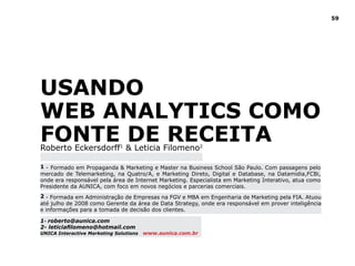 59




USANdO
WEB ANAlYTICS COMO
FONTE dE RECEITA
Roberto Eckersdorff1 & Leticia Filomeno2

1 - Formado em Propaganda & Marketing e Master na Business School São Paulo. Com passagens pelo
mercado de Telemarketing, na Quatro/A, e Marketing Direto, Digital e Database, na Datamidia,FCBi,
onde era responsável pela área de Internet Marketing. Especialista em Marketing Interativo, atua como
Presidente da AUNICA, com foco em novos negócios e parcerias comerciais.
2 - Formada em Administração de Empresas na FGV e MBA em Engenharia de Marketing pela FIA. Atuou
até julho de 2008 como Gerente da área de Data Strategy, onde era responsável em prover inteligência
e informações para a tomada de decisão dos clientes.

1- roberto@aunica.com
2- leticiafilomeno@hotmail.com
UNICA Interactive Marketing Solutions   www.aunica.com.br
 