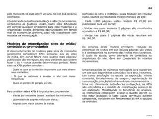 64

pelo menos R$ 48.000,00 em um ano, no pior dos cenários         Definidos os KPIs e métricas, basta traduzir em receita/
estimados.                                                      custo, usando os resultados médios mensais do site:
Considerando os custos da mudança e esforços necessários,       · Cada 1.000 páginas vistas rendem R$ 20,00 em
certamente os gestores teriam muito mais dificuldade            publicidade para um portal;
em aprovar qualquer orçamento para esta mudança e a
                                                                · Visitas nas quais somente 2 páginas são visualizadas
organização estaria perdendo oportunidades em tempo
                                                                equivalem a R$ 40,00;
real de economizar dinheiro, caso não trabalhasse com
modelos de monetização.                                         · Visitas nas quais 7 páginas são vistas resultam em
                                                                R$ 140,00.

Modelos de monetização: sites de mídia/
conteúdo ou promocionais                                        Os cenários deste modelo envolvem: redução do
                                                                percentual de visitas em que poucas páginas são vistas
O desenvolvimento de modelos para sites de conteúdos
                                                                e a contrapartida no aumento das visitas mais lucrativas.
geralmente consideram KPIs similares aos de sites
                                                                O custo do ajuste, como alteração de conteúdos ou
de mídia. Um portal fatura mais quanto mais páginas/
                                                                arquitetura do site, deve ser comparado às receitas
publicidade são entregues aos seus visitantes que podem
                                                                incrementais.
fazer 1 ou n visitas durante determinado período. Neste
caso os KPIs podem envolver:
   · Quais os tipos de conteúdos disponíveis que mais atraem    Uma marca pode ter inúmeras motivações para investir em
   seus visitantes;                                             um site que disponibilize conteúdos para seus visitantes,
   · O que os estimula a acessar o site com maior               tais como ampliação da escala de exposição, vitrine
   freqüência;                                                  constante, fortalecimento de imagem, segmentação da
                                                                comunicação, criação/estreitamento de relacionamentos...
   · Quais os pontos de gargalo do site.
                                                                Uma vez claramente definidas as motivações, os KPIs
                                                                são entendidos e o modelo de monetização possível de
                                                                ser elaborado. Monetizando os benefícios de análises,
Para analisar estes KPIs é importante compreender:
                                                                as instituições conseguem avaliar o quanto devem ou
   · Visitas por visitantes únicos (lealdade dos visitantes);   não estar dispostas a fazer ações corretivas durante
   · Quantidade de páginas vistas por visita;                   campanhas, investirem em ferramentas de WA e equipes
                                                                de analistas.
   · Páginas com maior volume de visitas.




                                                                                                                    |índice
 