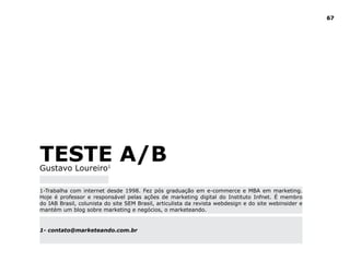 67




TESTE A/B
Gustavo Loureiro1

1-Trabalha com internet desde 1998. Fez pós graduação em e-commerce e MBA em marketing.
Hoje é professor e responsável pelas ações de marketing digital do Instituto Infnet. É membro
do IAB Brasil, colunista do site SEM Brasil, articulista da revista webdesign e do site webinsider e
mantém um blog sobre marketing e negócios, o marketeando.


1- contato@marketeando.com.br
 