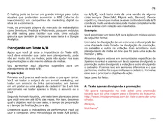 71

O feeling pode se tornar um grande inimigo para todos      ou A/B/A), você testa mais de uma versão de alguma
aqueles que pretendem aumentar o ROI (retorno do           coisa sempre (SearchAd, Página web, Banner). Parece
investimento) em campanhas de marketing digital ou         repetitivo, mas é que muitas pessoas confundem teste A/B
sites de e-commerce.                                       com teste multi-variável e isso pode mudar completamente
                                                           a sua análise com relação aos resultados.
Hoje, os principais players do mercado de webanalytics
como Omniture, Predicta e Webtrends, possuem módulos       Exemplo:
de A/B testing para facilitar sua vida. Uma solução
                                                           Você pode fazer um teste A/B para ações em mídias sociais
gratuita que também já incorpora esse teste é o Google
                                                           da seguinte forma:
Analytics.
                                                           Um texto de divulgação de um concurso cultural pode ter
                                                           uma chamada mais focada na divulgação da promoção,
Planejando um Teste A/B                                    no cadastro e outra na votação. Isso aconteceu num
                                                           planejamento de mídia on-line que fiz para uma ação da
Agora que você já sabe a importância do Teste A/B,
                                                           Michelin / BFG.
você deve entender que teste sem planejamento, pode
não ser muito útil, ou melhor, pode não ajudar nas suas    Ativamos alguns vetores em comunidades específicas de
argumentações e até mesmo defesa de mídias.                Jipeiros no orkut e usamos um texto apenas divulgando a
                                                           promoção, outro divulgando a votação e outro divulgando
Vou apresentar aqui algumas       sugestões   para   um
                                                           o cadastro. Fizemos isso em semanas diferentes e o que
planejamento de teste A/B.
                                                           performou melhor foi o que motivava o cadastro. Inclusive
Preparação:                                                esse era o principal o objetivo da ação.
Primeiro você precisa realmente saber o que quer testar.   Veja como foi feito:
Você vai testar o subject de um e-mail marketing, vai
testar um anúncio de links patrocinados, um banner
em um portal ou uma página de cadastro? Se é um link       A: Texto apenas divulgando a promoção:
patrocinado vai testar apenas o título, o assunto ou o
                                                           “Aê galera navegando na web achei uma promoção
link?
                                                           bacana que dá uma viagem para o Deserto do Atacama.
Segundo Avinash Kaushik, um teste bem planejado prova      http://www.linkdapromocao.com.br. Vale a pena dar uma
que você erra em até 80% das vezes. Por isso, descreva     olhada.
qual o objetivo real do seu teste, o tempo de preparação
                                                           Abraços,
e o tempo de finalização para ele.
                                                           NickName”
Determine quais o indicadores de performance você vai
usar e comparar. Uma metodologia de teste A/B (A/B/C

                                                                                                               |índice
 