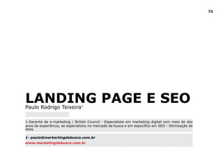 73




LAndinG PAGe e SeO
Paulo Rodrigo Teixeira1

1-Gerente de e-marketing / British Council - Especialista em marketing digital com mais de dez
anos de experiência, se especializou no mercado de busca e em específico em SEO - Otimização de
sites.

1- paulo@markertingdebusca.com.br
www.marketingdebusca.com.br
 
