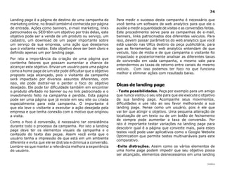 74

Landing page é a página de destino de uma campanha de          Para medir o sucesso desta campanha é necessário que
marketing online, no Brasil também é conhecida por página      você tenha um software de web analytics para que ele o
de entrada. Ações como banners, e-mail marketing, links        auxilie a medir a quantidade de visitas e as conversões feitas.
patrocinados ou SEO têm um objetivo por trás delas, este       Este procedimento serve para as campanhas de e-mail,
objetivo pode ser a venda de um produto ou serviço, um         banners, links patrocinados dos diferentes veículos. Para
cadastro, um download de um paper importante sobre             isso, devem passar parâmetros do web analytics que você
um serviço da sua empresa, uma ação que desejamos              está usando nas URLs destino da peça publicitária, para
que o visitante realize. Este objetivo deve ser bem claro e    que as ferramentas de web analytics entendam de que
definido apenas um por landing page.                           veículo, tipo de mídia e de que campanha o visitante foi
                                                               impactado e posteriormente analisar as diferentes taxas
Por isto a importância da criação de uma página que
                                                               de conversão em cada campanha, o mesmo vale para
contenha fatores que possam aumentar a chance de
                                                               entendermos as taxas de retorno entre canais do mesmo
alcançar este objetivo. Enviar um usuário para uma página
                                                               veículo. Com isso podemos ter foco no que funciona
como a home page de um site pode dificultar que o objetivo
                                                               melhor e eliminar ações com resultado baixo.
proposto seja alcançado, pois o visitante da campanha
será impactado por diversos assuntos diferentes, com
isso, ele pode distrair-se e perder o foco do objetivo
                                                               dicas de landing page
desejado. Ele pode ter dificuldade também em encontrar
o produto ofertado no banner ou no link patrocinado e o        · Teste possibilidades. Peça por exemplo para um amigo
investimento feito na campanha é perdido. Esta página          que nunca visitou o seu site para que ele execute o objetivo
pode ser uma página que já existe em seu site ou criada        da sua landing page. Acompanhe seus movimentos,
especialmente para esta campanha. O importante é               dificuldades e use isto ao seu favor melhorando a sua
que ela leve o visitante a executar a ação desejada pela       landing page. Pense como um usuário, pois é ele que
empresa e que tenha conexão com o motivo que originou          vai ter que atingir o objetivo. Uma pequena alteração de
a visita.                                                      localização de um texto ou de um botão de fechamento
                                                               de compra pode aumentar a taxa de conversão. Por
Como o foco é conversão, é necessário ter consistência
                                                               isto é importante testar variações na landing page para
durante todo o processo da campanha. Por isto a landing
                                                               descobrir qual é a página que converte mais, para estes
page deve ter os elementos visuais da campanha e o
                                                               testes você pode usar aplicativos como o Google Website
conteúdo do texto das peças. Assim você evita que o
                                                               Optimization que permite testes multivariáveis para este
usuário tenha a impressão de que está em um ambiente
                                                               comparativo.
diferente e evita que ele se distraia e diminua a conversão.
Lembre-se que manter a relevância melhora a experiência        ·Evite distrações. Assim como os vários elementos de
do usuário.                                                    uma home page podem impedir que seu objetivo possa
                                                               ser alcançado, elementos desnecessários em uma landing

                                                                                                                         |índice
 