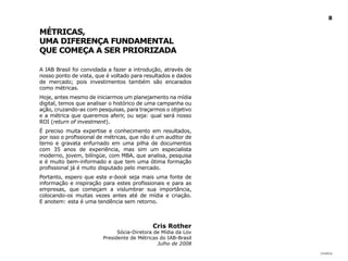8

MéTRICAS,
UMA dIFERENçA FUNdAMENTAl
QUE COMEçA A SER PRIORIzAdA

A IAB Brasil foi convidada a fazer a introdução, através de
nosso ponto de vista, que é voltado para resultados e dados
de mercado; pois investimentos também são encarados
como métricas.
Hoje, antes mesmo de iniciarmos um planejamento na mídia
digital, temos que analisar o histórico de uma campanha ou
ação, cruzando-as com pesquisas, para traçarmos o objetivo
e a métrica que queremos aferir, ou seja: qual será nosso
ROI (return of investment).
É preciso muita expertise e conhecimento em resultados,
por isso o profissional de métricas, que não é um auditor de
terno e gravata enfurnado em uma pilha de documentos
com 35 anos de experiência, mas sim um especialista
moderno, jovem, bilíngüe, com MBA, que analisa, pesquisa
e é muito bem-informado e que tem uma ótima formação
profissional já é muito disputado pelo mercado.
Portanto, espero que este e-book seja mais uma fonte de
informação e inspiração para estes profissionais e para as
empresas, que começam a vislumbrar sua importância,
colocando-os muitas vezes antes até de mídia e criação.
E anotem: esta é uma tendência sem retorno.



                                             Cris Rother
                               Sócia-Diretora de Mídia da Lov
                         Presidente de Métricas do IAB-Brasil
                                               Julho de 2008
                                                                |índice
 