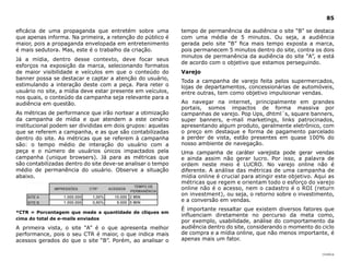 85

eficácia de uma propaganda que entretém sobre uma            tempo de permanência da audiência o site “B” se destaca
que apenas informa. Na primeira, a retenção do público é     com uma média de 5 minutos. Ou seja, a audiência
maior, pois a propaganda envelopada em entretenimento        gerada pelo site “B” fica mais tempo exposta a marca,
é mais sedutora. Mas, este é o trabalho da criação.          pois permanecem 5 minutos dentro do site, contra os dois
                                                             minutos de permanência da audiência do site “A”, e está
Já a mídia, dentro desse contexto, deve focar seus
                                                             de acordo com o objetivo que estamos perseguindo.
esforços na exposição da marca, selecionando formatos
de maior visibilidade e veículos em que o conteúdo do        Varejo
banner possa se destacar e captar a atenção do usuário,
                                                             Toda a campanha de varejo feita pelos supermercados,
estimulando a interação deste com a peça. Para reter o       lojas de departamentos, concessionárias de automóveis,
usuário no site, a mídia deve estar presente em veículos,    entre outras, tem como objetivo impulsionar vendas.
nos quais, o conteúdo da campanha seja relevante para a
audiência em questão.                                        Ao navegar na internet, principalmente em grandes
                                                             portais, somos impactos de forma massiva por
As métricas de performance que irão nortear a otimização     campanhas de varejo. Pop Ups, dhtml´s, square banners,
da campanha de mídia e que atendem a este cenário            super banners, e-mail marketings, links patrocinados,
institucional podem ser divididas em dois grupos: aquelas    apresentando algum produto, geralmente eletrônico, com
que se referem a campanha, e as que são contabilizadas       o preço em destaque e forma de pagamento parcelado
dentro do site. As métricas que se referem à campanha        a perder de vista, estão presentes em quase 100% do
são: o tempo médio de interação do usuário com a             nosso ambiente de navegação.
peça e o número de usuários únicos impactados pela           Uma campanha de caráter varejista pode gerar vendas
campanha (unique browsers). Já para as métricas que          e ainda assim não gerar lucro. Por isso, a palavra de
são contabilizadas dentro do site deve-se analisar o tempo   ordem neste meio é LUCRO. No varejo online não é
médio de permanência do usuário. Observe a situação          diferente. A análise das métricas de uma campanha de
abaixo.                                                      mídia online é crucial para atingir este objetivo. Aqui as
                                                             métricas que regem e orientam todo o esforço do varejo
                                                             online não é o acesso, nem o cadastro é o ROI (return
                                                             on investment), ou seja, o retorno sobre o investimento,
                                                             e a conversão em vendas.
                                                             É importante ressaltar que existem diversos fatores que
*CTR = Porcentagem que mede a quantidade de cliques em
                                                             influenciam diretamente no percurso da meta como,
cima do total de e-mails enviados
                                                             por exemplo, usabilidade, análise do comportamento da
A primeira vista, o site “A” é o que apresenta melhor        audiência dentro do site, considerando o momento do ciclo
performance, pois o seu CTR é maior, o que indica mais       de compra e a mídia online, que não menos importante, é
acessos gerados do que o site “B”. Porém, ao analisar o      apenas mais um fator.

                                                                                                                  |índice
 
